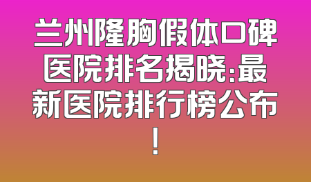 兰州隆胸假体口碑医院排名揭晓：最新医院排行榜公布！