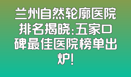 兰州自然轮廓医院排名揭晓：五家口碑最佳医院榜单出炉！