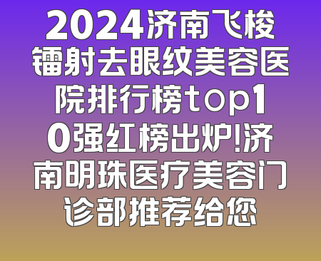 2024济南飞梭镭射去眼纹美容医院排行榜top10强红榜出炉！济南明珠医疗美容门诊部推荐给您