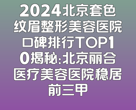 2024北京套色纹眉整形美容医院口碑排行TOP10揭秘：北京丽合医疗美容医院稳居前三甲
