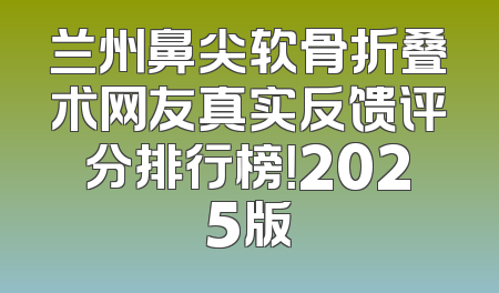 兰州鼻尖软骨折叠术网友真实反馈评分排行榜！2025版