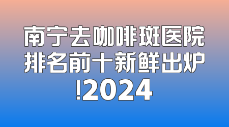 南宁去咖啡斑医院排名前十新鲜出炉!2024