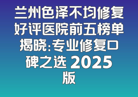 兰州色泽不均修复好评医院前五榜单揭晓：专业修复口碑之选 2025版