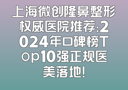 上海微创隆鼻整形权威医院推荐：2024年口碑榜Top10强正规医美落地！