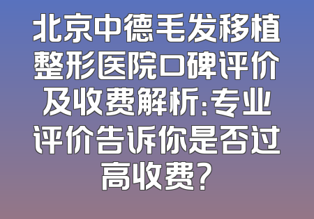 北京中德毛发移植整形医院口碑评价及收费解析：专业评价告诉你是否过高收费？