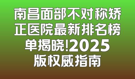 南昌面部不对称矫正医院最新排名榜单揭晓！2025版权威指南