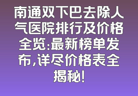 南通双下巴去除人气医院排行及价格全览：最新榜单发布，详尽价格表全揭秘！