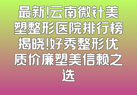 最新！云南微针美塑整形医院排行榜揭晓！好秀整形优质价廉塑美信赖之选