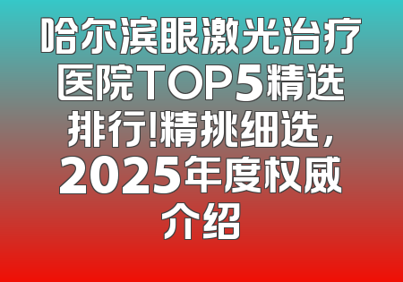 哈尔滨眼激光治疗医院TOP5精选排行！精挑细选，2025年度权威介绍