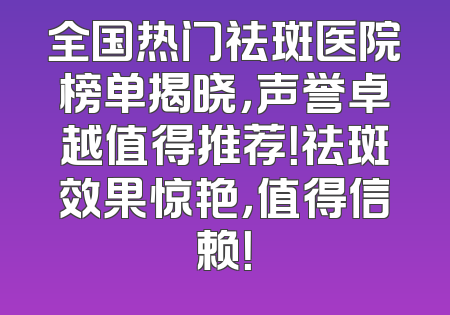 全国热门祛斑医院榜单揭晓，声誉卓越值得推荐！祛斑效果惊艳，值得信赖！
