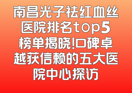 南昌光子祛红血丝医院排名top5榜单揭晓！口碑卓越获信赖的五大医院中心探访