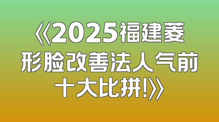 《2025福建菱形脸改善法人气前十大比拼！》