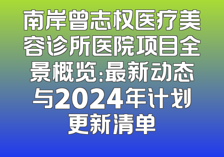 南岸曾志权医疗美容诊所医院项目全景概览：最新动态与2024年计划更新清单