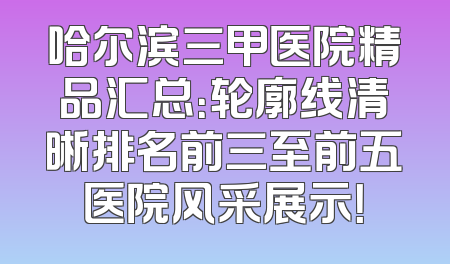 哈尔滨三甲医院精品汇总：轮廓线清晰排名前三至前五医院风采展示！