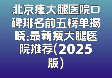 北京瘦大腿医院口碑排名前五榜单揭晓：最新瘦大腿医院推荐（2025版）
