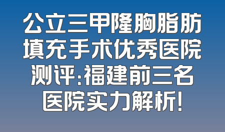 公立三甲隆胸脂肪填充手术优秀医院测评：福建前三名医院实力解析！