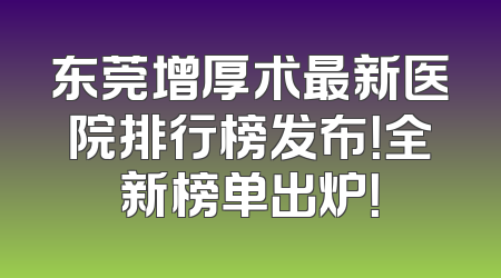 东莞增厚术最新医院排行榜发布！全新榜单出炉！