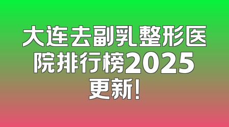 大连去副乳整形医院排行榜2025更新！
