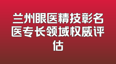 兰州眼医精技彰名医专长领域权威评估