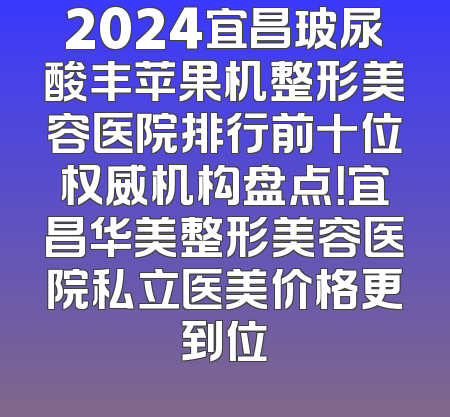 2024宜昌玻尿酸丰苹果机整形美容医院排行前十位权威机构盘点！宜昌华美整形美容医院私立医美价格更到位