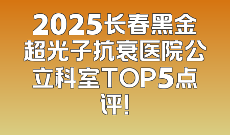 2025长春黑金超光子抗衰医院公立科室TOP5点评！