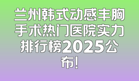 兰州韩式动感丰胸手术热门医院实力排行榜2025公布！