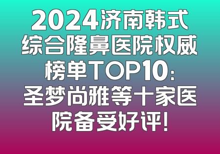 2024济南韩式综合隆鼻医院权威榜单TOP10：圣梦尚雅等十家医院备受好评！