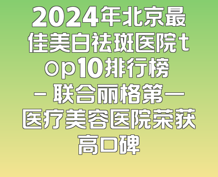 2024年北京最佳美白祛斑医院top10排行榜 - 联合丽格第一医疗美容医院荣获高口碑