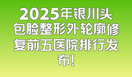 2025年银川头包脸整形外轮廓修复前五医院排行发布！