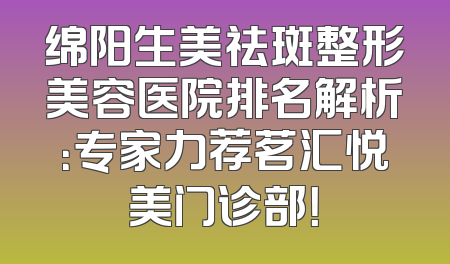 绵阳生美祛斑整形美容医院排名解析：专家力荐茗汇悦美门诊部！