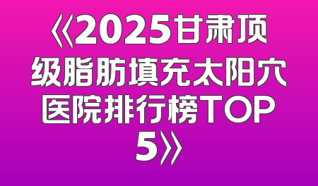 《2025甘肃顶级脂肪填充太阳穴医院排行榜TOP5》