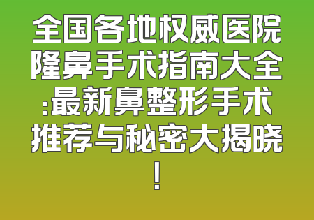 全国各地权威医院隆鼻手术指南大全：最新鼻整形手术推荐与秘密大揭晓！