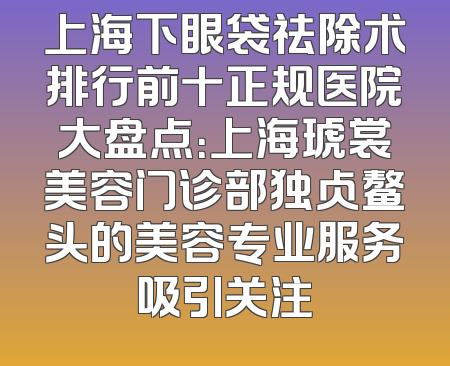 上海下眼袋祛除术排行前十正规医院大盘点：上海琥裳美容门诊部独占鳌头的美容专业服务吸引关注