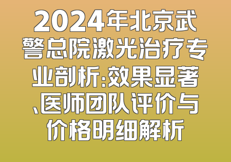 2024年北京武警总院激光治疗专业剖析：效果显著、医师团队评价与价格明细解析