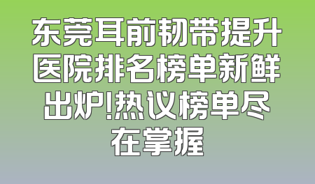 东莞耳前韧带提升医院排名榜单新鲜出炉！热议榜单尽在掌握