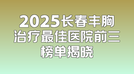 2025长春丰胸治疗最佳医院前三榜单揭晓