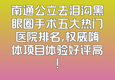 南通公立去泪沟黑眼圈手术五大热门医院排名，权威嗨体项目体验好评高！