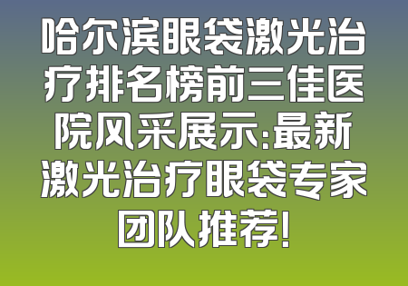 哈尔滨眼袋激光治疗排名榜前三佳医院风采展示：最新激光治疗眼袋专家团队推荐！