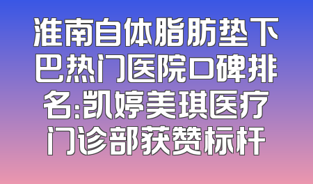淮南自体脂肪垫下巴热门医院口碑排名：凯婷美琪医疗门诊部获赞标杆