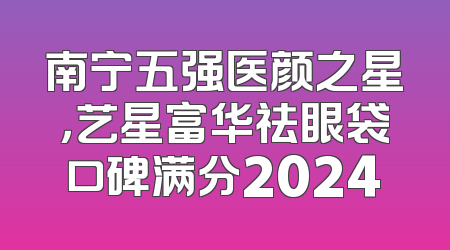 南宁五强医颜之星，艺星富华祛眼袋口碑满分2024