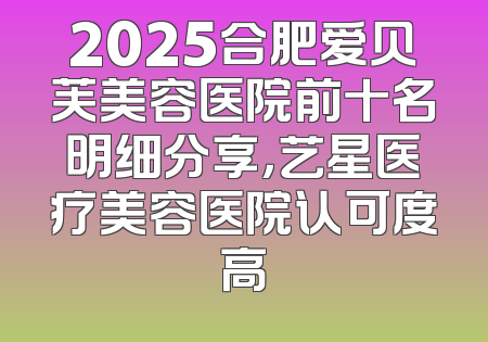 2025合肥爱贝芙美容医院前十名明细分享，艺星医疗美容医院认可度高