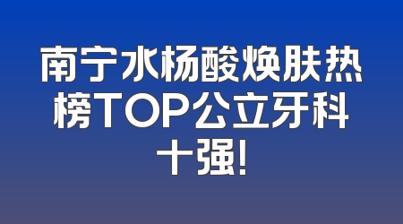 南宁水杨酸焕肤热榜TOP公立牙科十强！