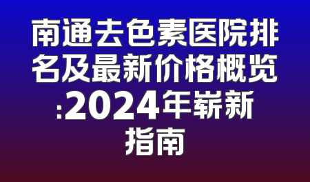 南通去色素医院排名及最新价格概览：2024年崭新指南
