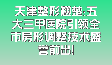 天津整形翘楚：五大三甲医院引领全市房形调整技术盛誉前出!