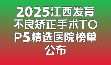 2025江西发育不良矫正手术TOP5精选医院榜单公布