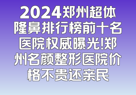 2024郑州超体隆鼻排行榜前十名医院权威曝光！郑州名颜整形医院价格不贵还亲民