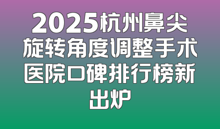 2025杭州鼻尖旋转角度调整手术医院口碑排行榜新出炉