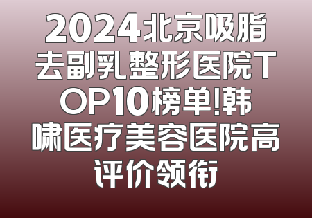 2024北京吸脂去副乳整形医院TOP10榜单！韩啸医疗美容医院高评价领衔