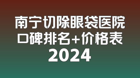 南宁切除眼袋医院口碑排名+价格表2024