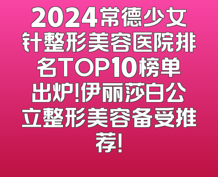 2024常德少女针整形美容医院排名TOP10榜单出炉！伊丽莎白公立整形美容备受推荐！